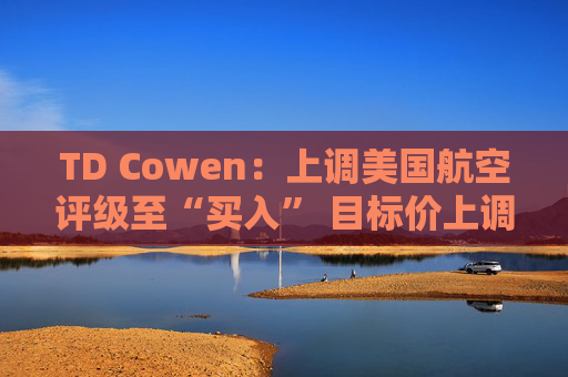 TD Cowen：上调美国航空评级至“买入” 目标价上调至25美元