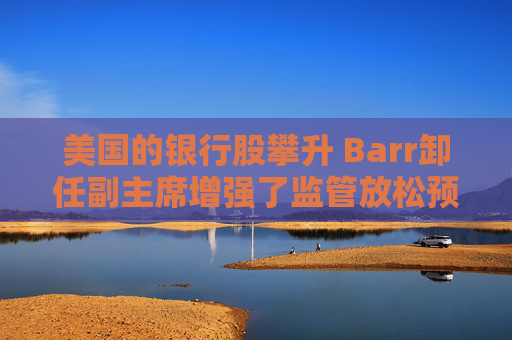 美国的银行股攀升 Barr卸任副主席增强了监管放松预期
