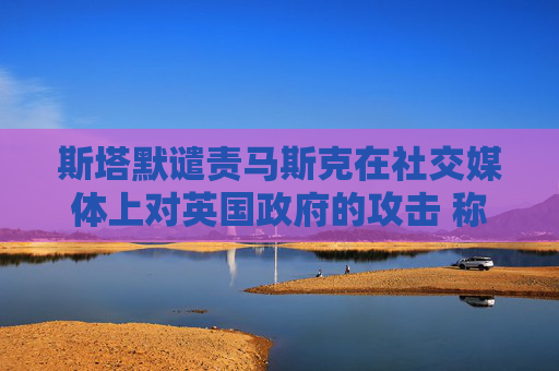 斯塔默谴责马斯克在社交媒体上对英国政府的攻击 称“已经越界”