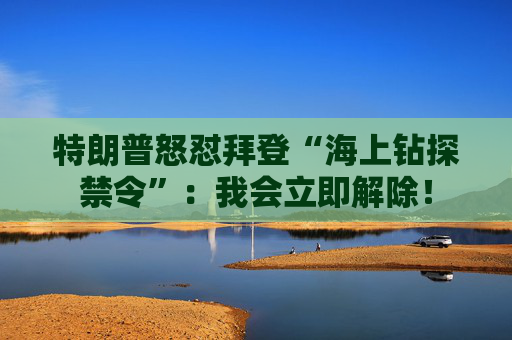 特朗普怒怼拜登“海上钻探禁令”：我会立即解除！