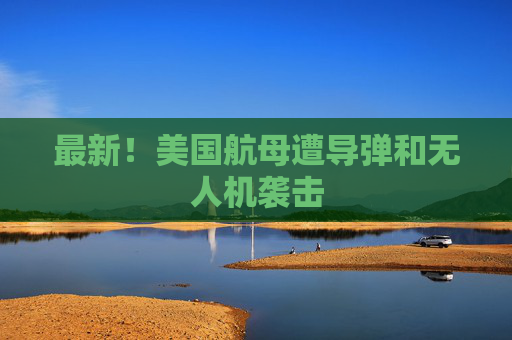最新！美国航母遭导弹和无人机袭击