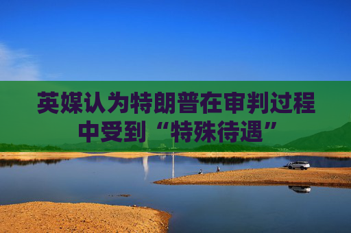 英媒认为特朗普在审判过程中受到“特殊待遇”