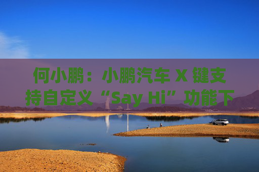 何小鹏:小鹏汽车 X 键支持自定义“Say Hi”功能下季度回归