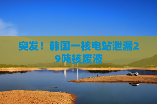 突发!韩国一核电站泄漏29吨核废液