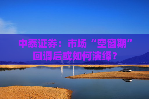 中泰证券：市场“空窗期”回调后或如何演绎？