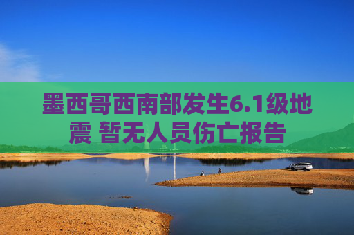 墨西哥西南部发生6.1级地震 暂无人员伤亡报告