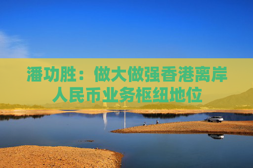 潘功胜：做大做强香港离岸人民币业务枢纽地位