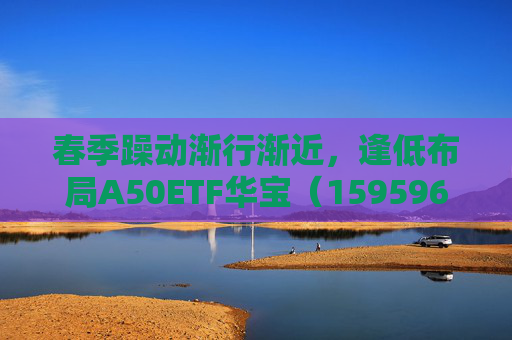 春季躁动渐行渐近，逢低布局A50ETF华宝（159596）或有助于把握结构性机会