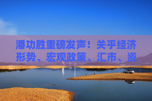 潘功胜重磅发声！关乎经济形势、宏观政策、汇市、资本市场等