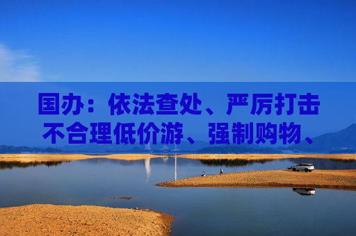 国办：依法查处、严厉打击不合理低价游、强制购物、“黄牛”倒票等行为