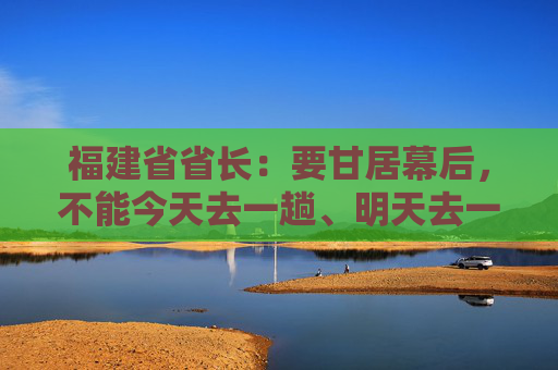 福建省省长：要甘居幕后，不能今天去一趟、明天去一趟，导致企业不胜困扰，好心办了坏事