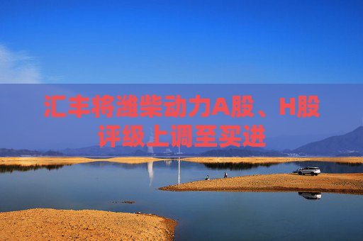 汇丰将潍柴动力A股、H股评级上调至买进