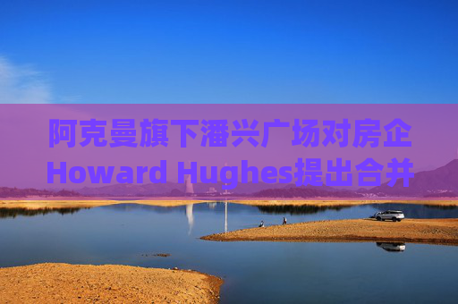 阿克曼旗下潘兴广场对房企Howard Hughes提出合并方案 开价每股85美元