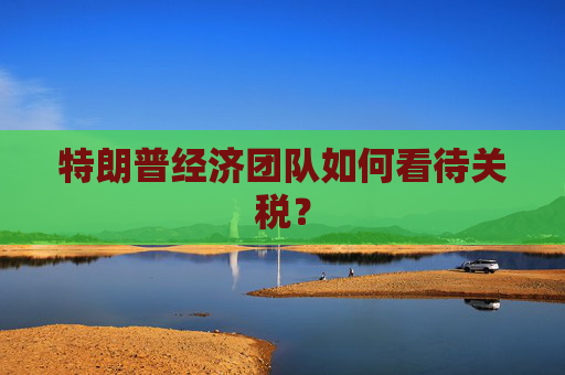 特朗普经济团队如何看待关税？