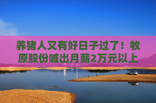 养猪人又有好日子过了！牧原股份喊出月薪2万元以上招人：“让能把猪养好的人拿高薪”