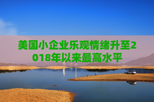 美国小企业乐观情绪升至2018年以来最高水平