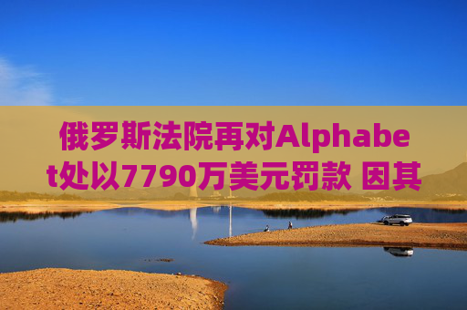 俄罗斯法院再对Alphabet处以7790万美元罚款 因其未遵守此前罚款命令