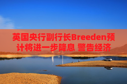 英国央行副行长Breeden预计将进一步降息 警告经济增长前景趋弱