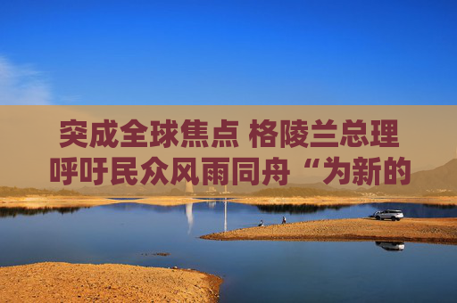 突成全球焦点 格陵兰总理呼吁民众风雨同舟“为新的未来做好准备”
