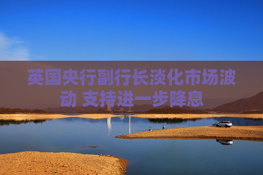 英国央行副行长淡化市场波动 支持进一步降息