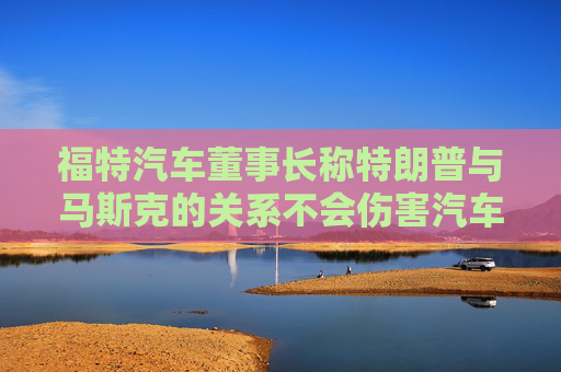 福特汽车董事长称特朗普与马斯克的关系不会伤害汽车制造商