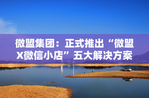 微盟集团：正式推出“微盟X微信小店”五大解决方案