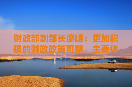 财政部副部长廖岷：更加积极的财政政策可期，主要体现在力度、效率、时机三个方面