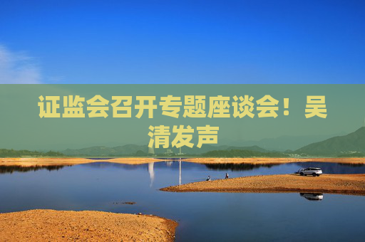 证监会召开专题座谈会！吴清发声
