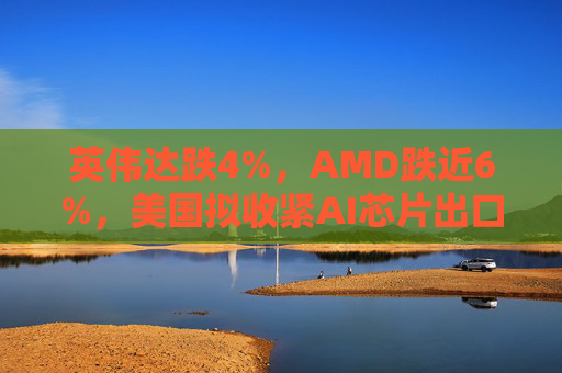 英伟达跌4%，AMD跌近6%，美国拟收紧AI芯片出口