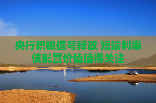 央行积极信号释放 短端利率债配置价值值得关注