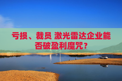 亏损、裁员 激光雷达企业能否破盈利魔咒？