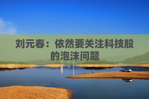 刘元春：依然要关注科技股的泡沫问题