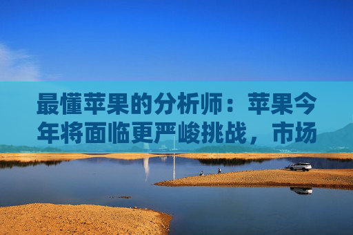 最懂苹果的分析师：苹果今年将面临更严峻挑战，市场过度乐观了，股价有下跌风险