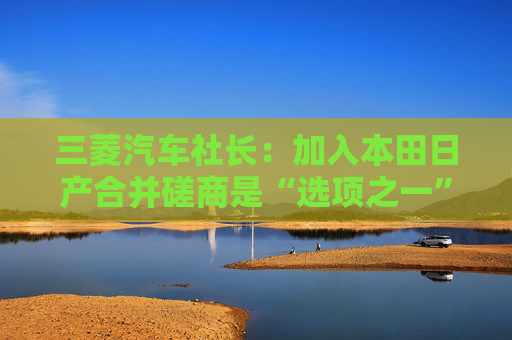 三菱汽车社长：加入本田日产合并磋商是“选项之一”