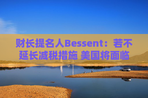 财长提名人Bessent：若不延长减税措施 美国将面临经济危机