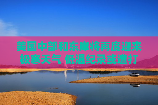 美国中部和东岸将再度迎来极寒天气 低温纪录或遭打破