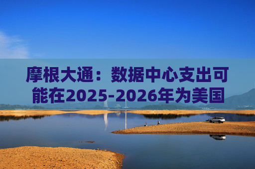 摩根大通：数据中心支出可能在2025-2026年为美国经济增长贡献10-20个基点