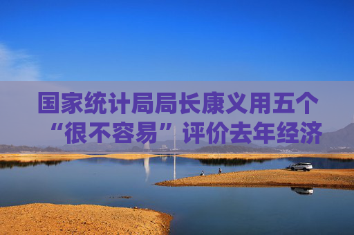 国家统计局局长康义用五个“很不容易”评价去年经济总体表现