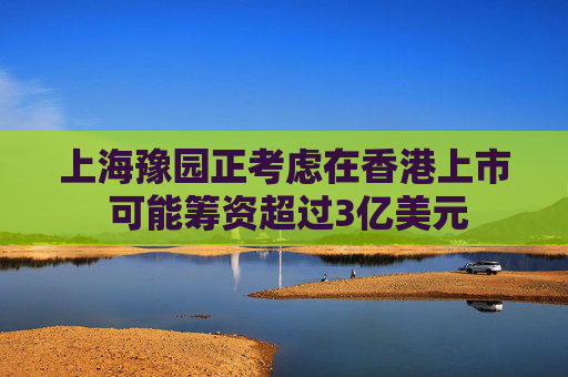 上海豫园正考虑在香港上市 可能筹资超过3亿美元