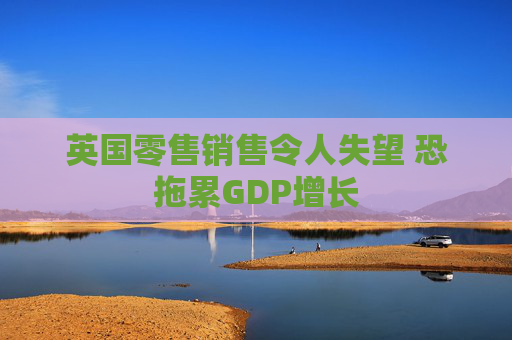 英国零售销售令人失望 恐拖累GDP增长