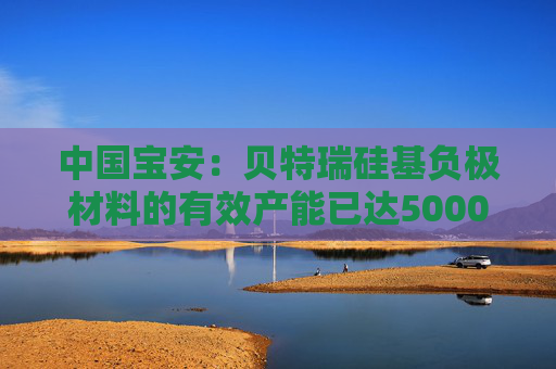 中国宝安：贝特瑞硅基负极材料的有效产能已达5000吨/年