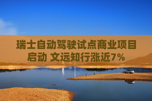 瑞士自动驾驶试点商业项目启动 文远知行涨近7%