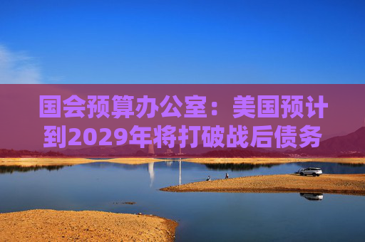 国会预算办公室：美国预计到2029年将打破战后债务纪录