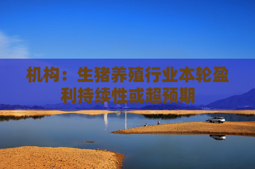 机构：生猪养殖行业本轮盈利持续性或超预期
