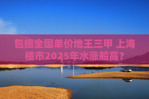 包揽全国单价地王三甲 上海楼市2025年水涨船高？