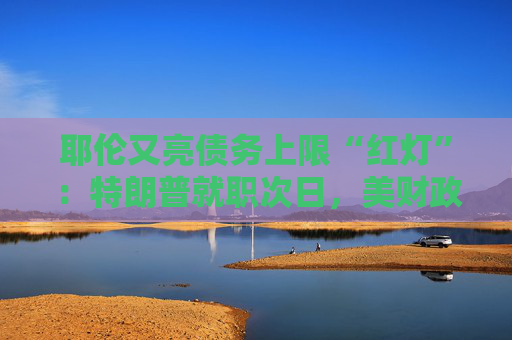 耶伦又亮债务上限“红灯”：特朗普就职次日，美财政部要启动超常规措施避免违约