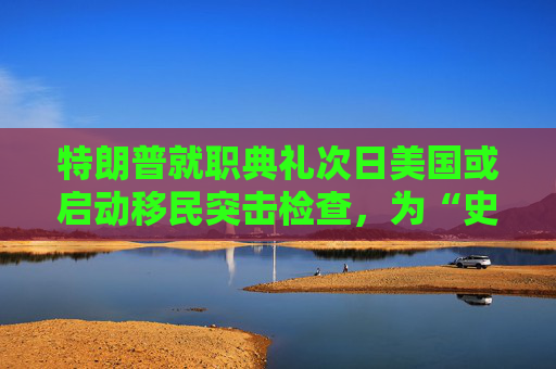 特朗普就职典礼次日美国或启动移民突击检查，为“史上最大规模驱逐行动”铺路