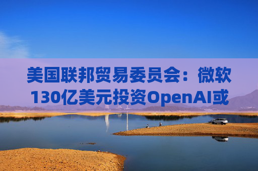 美国联邦贸易委员会：微软130亿美元投资OpenAI或加剧AI市场垄断风险