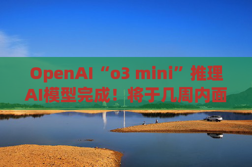 OpenAI“o3 mini”推理AI模型完成！将于几周内面世