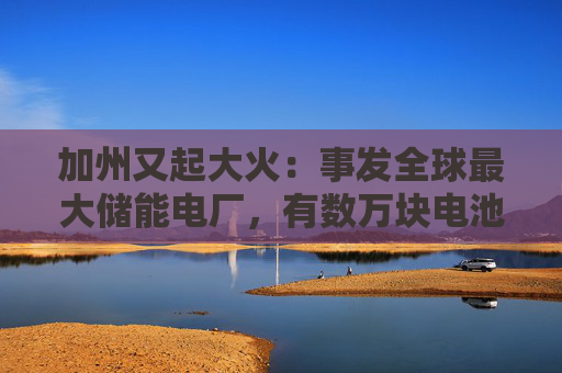 加州又起大火：事发全球最大储能电厂，有数万块电池，马斯克急辟谣：特斯拉与此次事故无关